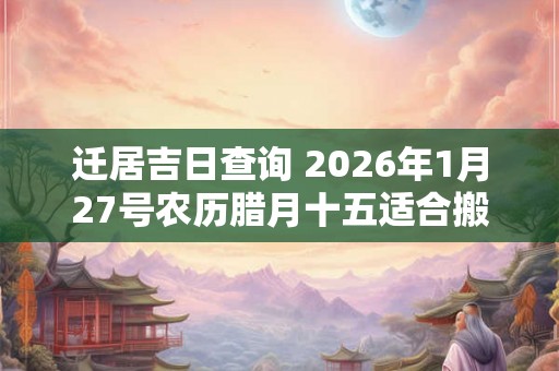 迁居吉日查询 2026年1月27号农历腊月十五适合搬家吗 迁居吉日查询 2026年1月27号农历腊月十五适合搬家吗