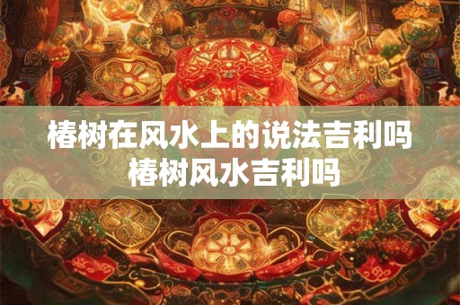 椿树在风水上的说法吉利吗 椿树风水吉利吗