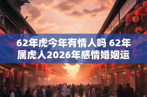 62年虎今年有情人吗 62年属虎人2026年感情婚姻运势如何 62年虎今年有情人吗 62年属虎人2026年感情婚姻运势如何