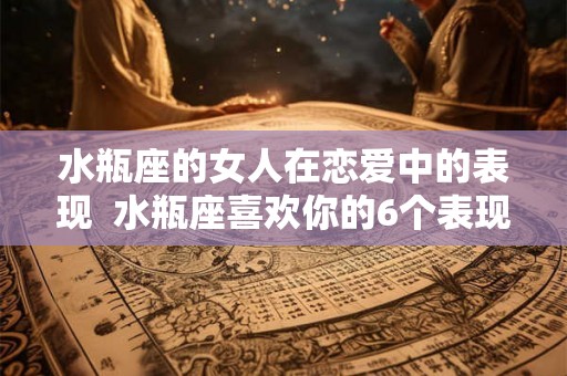 水瓶座的女人在恋爱中的表现 水瓶座喜欢你的6个表现 水瓶座的女人在恋爱中的表现 水瓶座喜欢你的6个表现