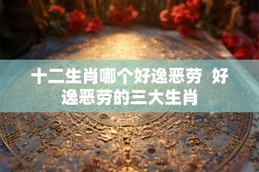 十二生肖哪个好逸恶劳 好逸恶劳的三大生肖 十二生肖哪个好逸恶劳 好逸恶劳的三大生肖