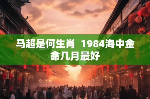 马超是何生肖  1984海中金命几月最好