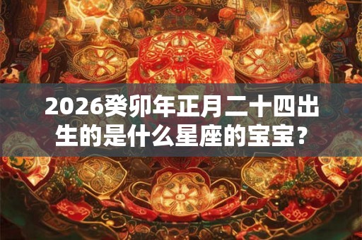 2026癸卯年正月二十四出生的是什么星座的宝宝？