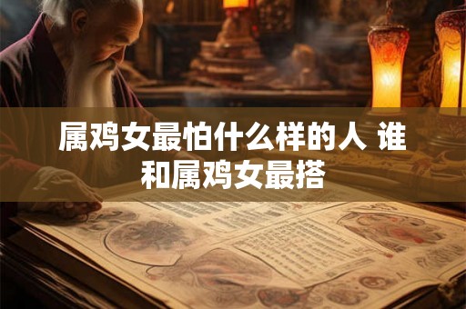 属鸡女最怕什么样的人 谁和属鸡女最搭