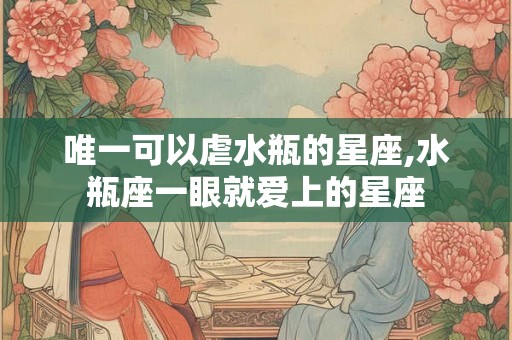 唯一可以虐水瓶的星座,水瓶座一眼就爱上的星座
