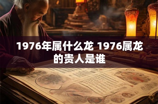 1976年属什么龙 1976属龙的贵人是谁 1976年属什么龙 1976属龙的贵人是谁