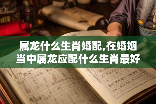 属龙什么生肖婚配,在婚姻当中属龙应配什么生肖最好
