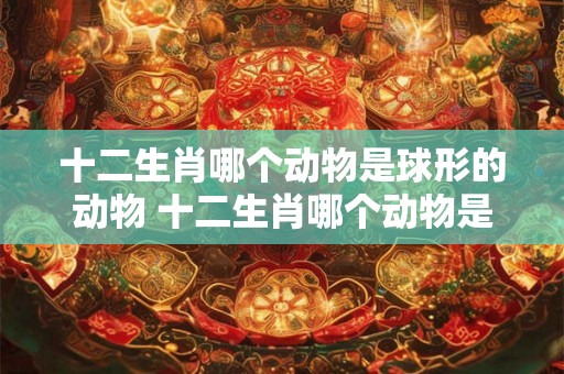 十二生肖哪个动物是球形的动物 十二生肖哪个动物是球形的动物图片