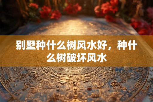 别墅种什么树风水好，种什么树破坏风水