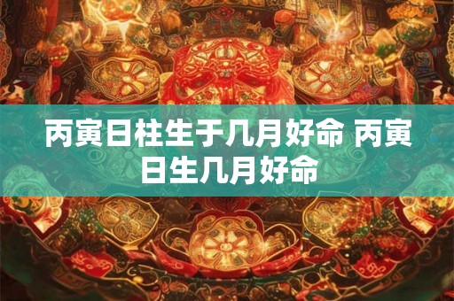 丙寅日柱生于几月好命 丙寅日生几月好命 丙寅日柱生于几月好命 丙寅日生几月好命