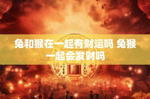 兔和猴在一起有财运吗 兔猴一起会发财吗 兔和猴在一起有财运吗 兔猴一起会发财吗