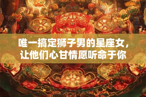 唯一搞定狮子男的星座女，让他们心甘情愿听命于你