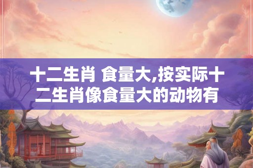 十二生肖 食量大,按实际十二生肖像食量大的动物有