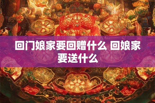 回门娘家要回赠什么 回娘家要送什么 回门娘家要回赠什么 回娘家要送什么