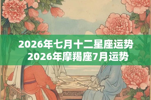 2026年七月十二星座运势 2026年摩羯座7月运势 2026年七月十二星座运势 2026年摩羯座7月运势
