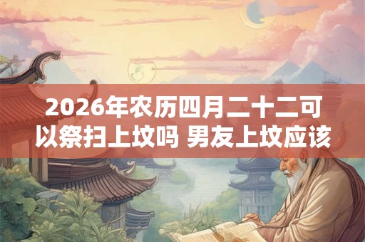2026年农历四月二十二可以祭扫上坟吗 男友上坟应该跟着去吗