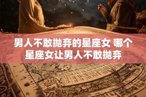 男人不敢抛弃的星座女 哪个星座女让男人不敢抛弃