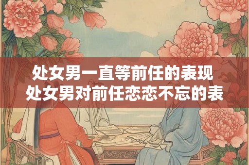 处女男一直等前任的表现 处女男对前任恋恋不忘的表现