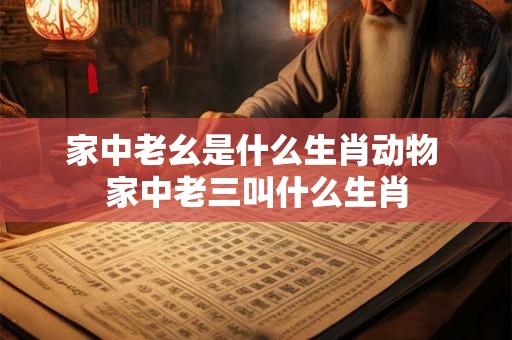 家中老幺是什么生肖动物 家中老三叫什么生肖