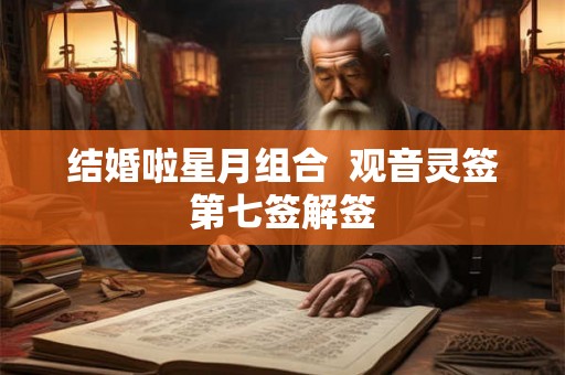 结婚啦星月组合 观音灵签第七签解签 结婚啦星月组合 观音灵签第七签解签