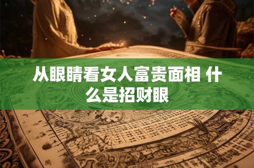从眼睛看女人富贵面相 什么是招财眼 从眼睛看女人富贵面相 什么是招财眼