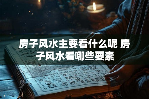 房子风水主要看什么呢 房子风水看哪些要素