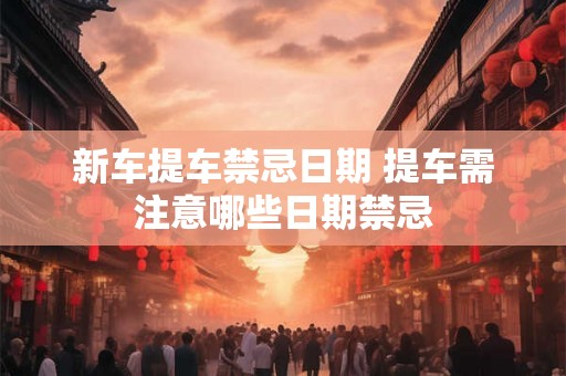 新车提车禁忌日期 提车需注意哪些日期禁忌 新车提车禁忌日期 提车需注意哪些日期禁忌