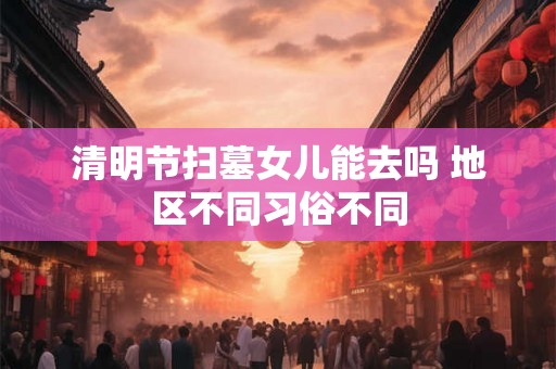 清明节扫墓女儿能去吗 地区不同习俗不同