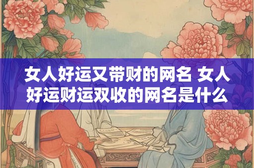 女人好运又带财的网名 女人好运财运双收的网名是什么