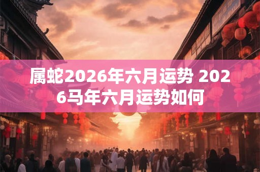 属蛇2026年六月运势 2026马年六月运势如何