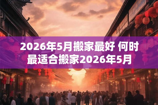 2026年5月搬家最好 何时最适合搬家2026年5月