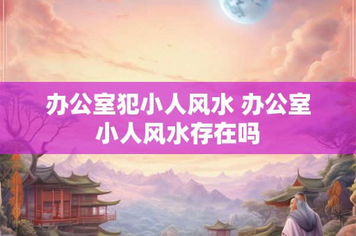 办公室犯小人风水 办公室小人风水存在吗