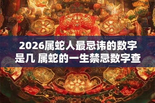 2026属蛇人最忌讳的数字是几 属蛇的一生禁忌数字查询 2026属蛇人最忌讳的数字是几 属蛇的一生禁忌数字查询