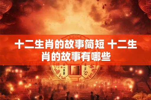 十二生肖的故事简短 十二生肖的故事有哪些