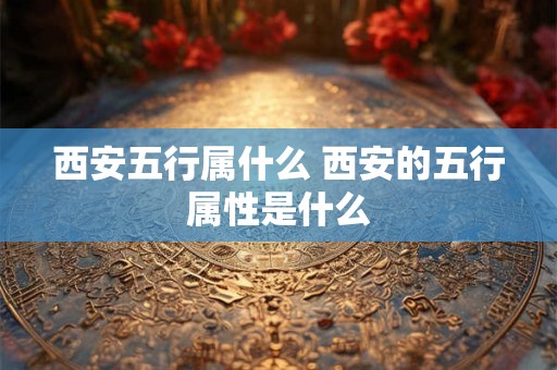 西安五行属什么 西安的五行属性是什么