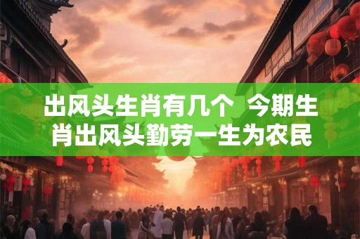 出风头生肖有几个  今期生肖出风头勤劳一生为农民