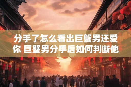 分手了怎么看出巨蟹男还爱你 巨蟹男分手后如何判断他是否仍然爱你