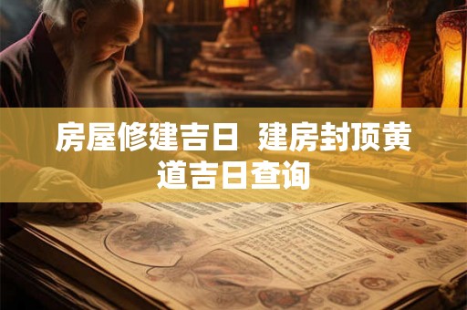 房屋修建吉日  建房封顶黄道吉日查询