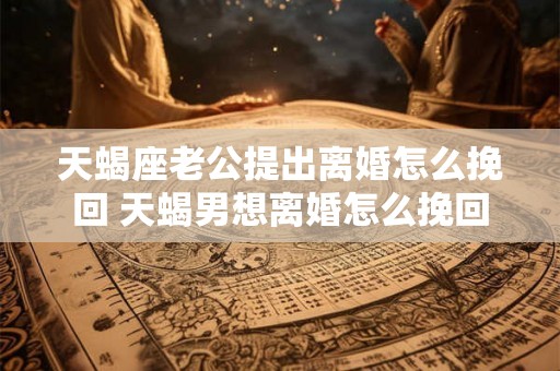 天蝎座老公提出离婚怎么挽回 天蝎男想离婚怎么挽回 天蝎座老公提出离婚怎么挽回 天蝎男想离婚怎么挽回