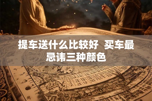 提车送什么比较好 买车最忌讳三种颜色 提车送什么比较好 买车最忌讳三种颜色