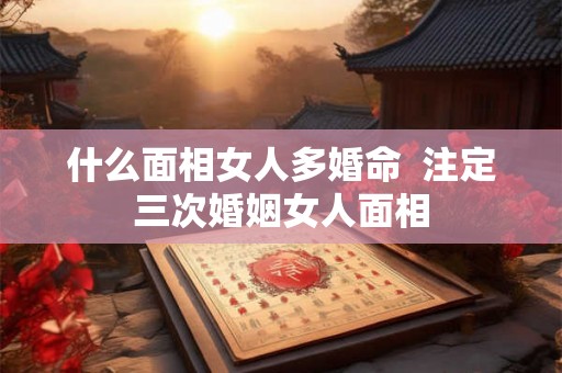 什么面相女人多婚命  注定三次婚姻女人面相