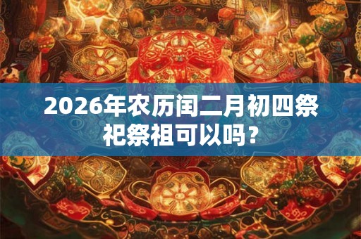 2026年农历闰二月初四祭祀祭祖可以吗？