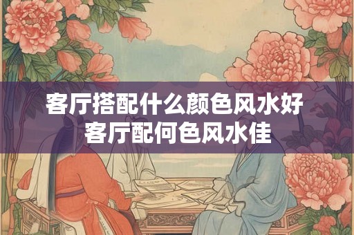 客厅搭配什么颜色风水好 客厅配何色风水佳 客厅搭配什么颜色风水好 客厅配何色风水佳