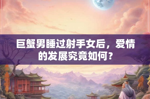 巨蟹男睡过射手女后,爱情的发展究竟如何? 巨蟹男睡过射手女后,爱情的发展究竟如何?