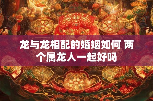 龙与龙相配的婚姻如何 两个属龙人一起好吗