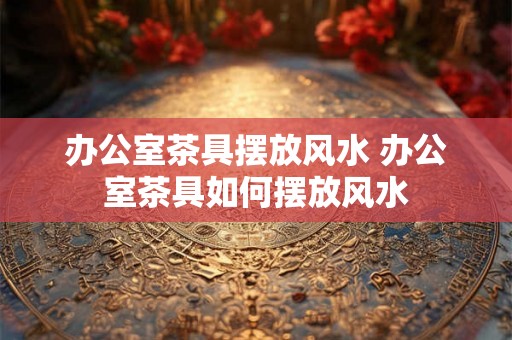 办公室茶具摆放风水 办公室茶具如何摆放风水