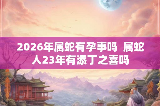 2026年属蛇有孕事吗 属蛇人23年有添丁之喜吗 2026年属蛇有孕事吗 属蛇人23年有添丁之喜吗
