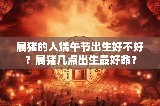 属猪的人端午节出生好不好?属猪几点出生最好命? 属猪的人端午节出生好不好?属猪几点出生最好命?