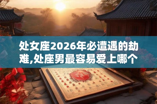 处女座2026年必遭遇的劫难,处座男最容易爱上哪个星座女
