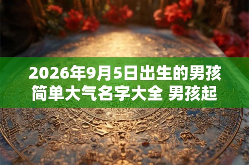 2026年9月5日出生的男孩简单大气名字大全 男孩起名用什么字好
